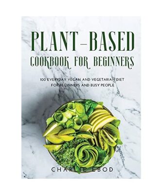 PLANT-BASED COOKBOOK FOR BEGINNERS: 100 EVERYDAY VEGAN AND VEGETARIAN DIET FOR B