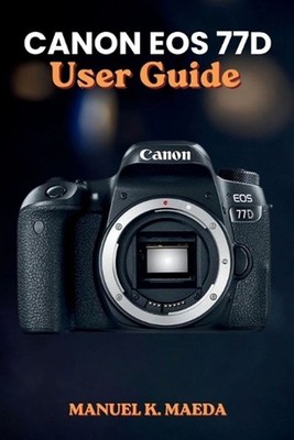 Canon EOS 77d User Guide: Ultimate step by step manual for mastering photography