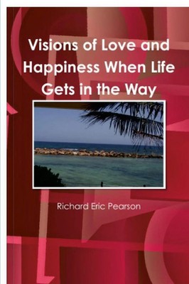 Visions of Love and Happiness When Life Gets in the Way Richard Eric Pearson