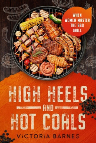 High Heels and Hot Coals: When Women Master the BBQ Grill by Victoria Barnes