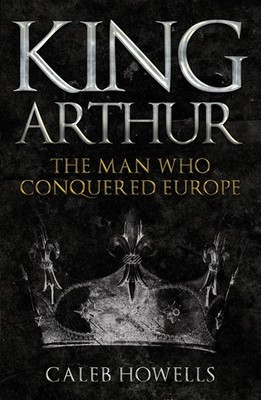 King Arthur: The Man Who Conquered Europe by Caleb Howells (English) Paperback B
