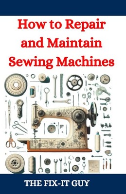 How to Repair and Maintain Sewing Machines: Troubleshooting, Fixing, and Ser...