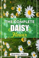 The Complete Daisy Flower: The Ultimate Beginner's Guide to Growing Caring For, 