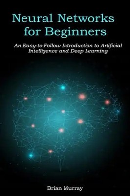Neural Networks for Beginners: An Easy-to-Follow Introduction to Artificial Inte