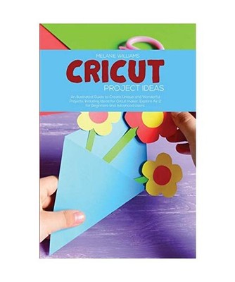 Cricut Project Ideas: An Illustrated Guide to Create Unique and Wonderful Projec