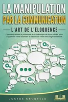 La Manipulation Par La Communication - L'art De L'éLoquence: Comment Utiliser...