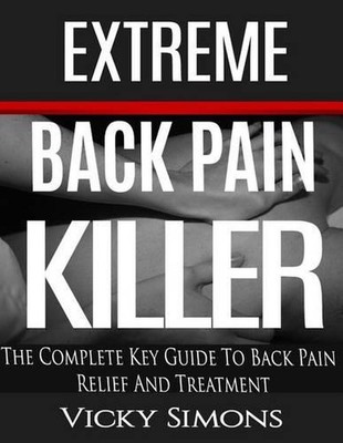Extreme Back Pain Killer: The Complete Key Guide To Back Pain Relief And Treatme