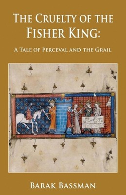 The Cruelty of the Fisher King: A Tale of Perceval and the Grail by Barak A. Bas