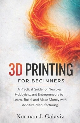 3D Printing for Beginners: A Practical Guide for Newbies, Hobbyists, and Entrepr