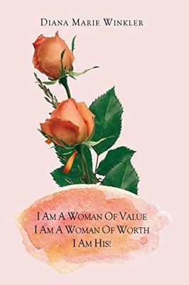 I AM A WOMAN OF VALUE, I AM A WOMAN OF WORTH, I AM HIS! By Diana Marie Winkler