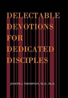 Delectable Devotions for Dedicated Disciples by Joseph J. Thompson, Th D. Ph. D.
