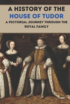 A History of the House of Tudor: A Pictorial Journey Through the Royal Family by