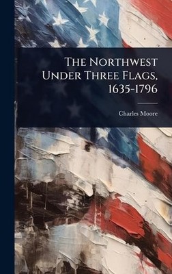 The Northwest Under Three Flags, 1635-1796 by Charles Moore Hardcover Book
