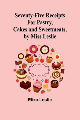 Seventy-Five Receipts for Pastry, Cakes and Sweetmeats, by Miss Leslie Leslie