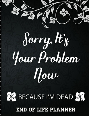 Sorry It'S Your Problem Now, Because I'M Dead: End of Life Planner That Includes