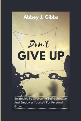 Don't Give Up: Strategies To Overcome Self-Sabotage And Empower Yourself For Per