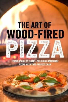 The Art of Wood-Fired Pizza: From Dough to Flame-Delicious Homemade Pizzas with 