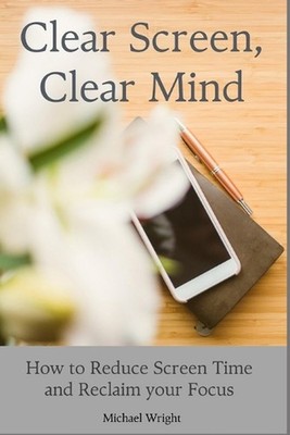 Clear Screen, Clear Mind: How to Reduce Screen Time and Reclaim your Focus by Mi
