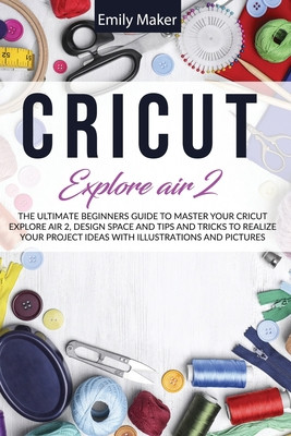 Cricut Explore Air 2: The Ultimate Beginners Guide to Master Your
