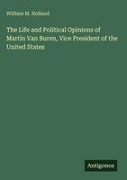 William M. Holland | The Life And Political Opinions Of Martin Van Buren,...
