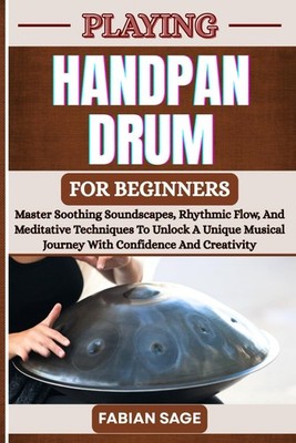 PLAYING HANDPAN DRUM FOR BEGINNERS: Master Soothing Soundscapes, Rhythmic Flow,