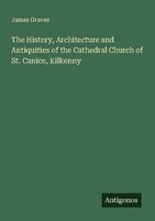 The History, Architecture And Antiquities Of The Cathedral Church Of St. Canice,