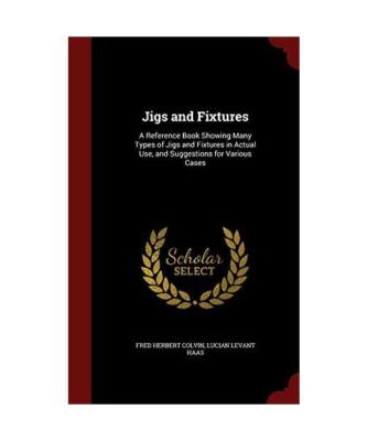 Jigs and Fixtures: A Reference Book Showing Many Types of Jigs and Fixtures in A