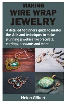 MAKING WIRE WRAP JEWELRY: A detailed beginner s guide to master the skills and t