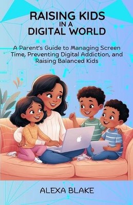 Raising Kids In A Digital World: A Parent's Guide to Managing Screen Time, Preve