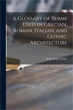 A Glossary of Terms Used in Grecian, Roman, Italian, and Gothic Architecture; 1
