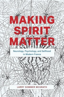 Making Spirit Matter : Neurology, Psychology, and Selfhood in Modern France, ...