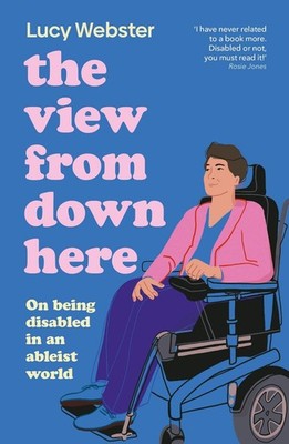 The View From Down Here: On Being Disabled in an Ableist World by Lucy Webster P