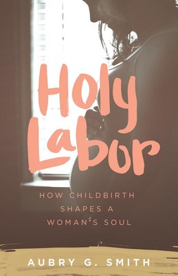 Holy Labor: How Childbirth Shapes a Woman's Soul by Aubry G. Smith (English) Pap