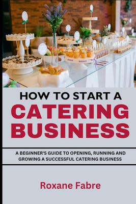 How to Start a Catering Business: A Beginner's Guide to Opening, Running and Gro