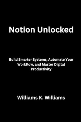 Notion Unlocked: Build Smarter Systems, Automate Your Workflow, and Master Digit