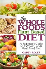 The Whole Foods Plant Based Diet: A Beginner's Guide to a Whole Foods Plant ...