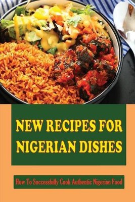 New Recipes For Nigerian Dishes: How To Successfully Cook Authentic Nigerian Foo
