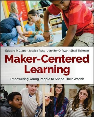 Maker-Centered Learning: Empowering Young People to Shape Their Worlds by Edward