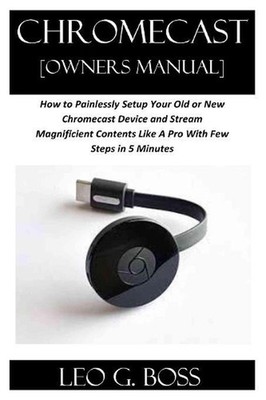 CHROMECAST [Owners Manual]: How to Painlessly Setup Your Old or New Chromecast D