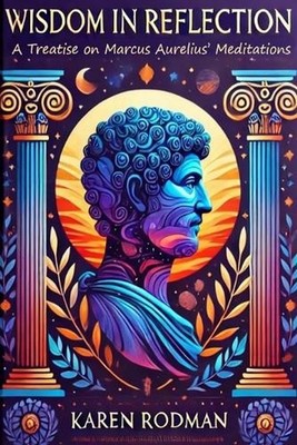 Wisdom in Reflection: A Treatise on Marcus Aurelius' Meditations by Karen Rodman