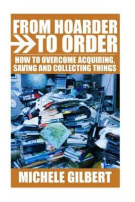 From Hoarder To Order: How To Stop Acquiring, Saving And Collecting Things