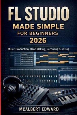 FL Studio Made Simple for Beginners 2026: Music Production, Beat Making, Recordi