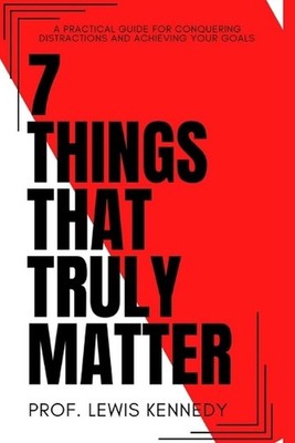 7 Things That Truly Matter: The Practical Guide For Conquering Distractions and 