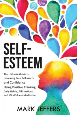 Self-Esteem: The Ultimate Guide To Increasing Your Self-Worth And Confidenc...