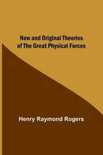 New and Original Theories of the Great Physical Forces by Henry Raymond Rogers P