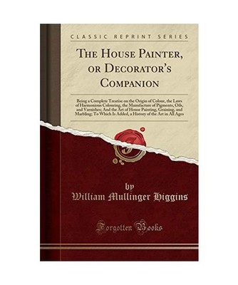 The House Painter, or Decorator's Companion: Being a Complete Treatise on the Or