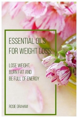 Essential Oils for Weight Loss: Lose Weight, Burn Fat and Be Full of Energy by R