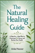 The Natural Healing Guide: A Step-by-Step Plan to Overcome Cancer and Reclaim Yo