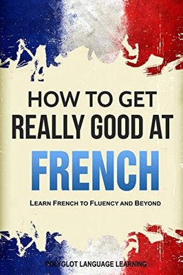 HOW TO GET REALLY GOOD AT FRENCH: LEARN FRENCH TO FLUENCY By Language Learning