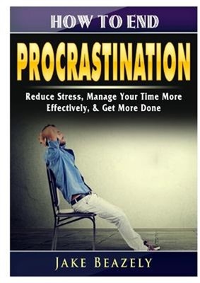 How to End Procrastination: Reduce Stress, Manage Your Time More Effectively, &